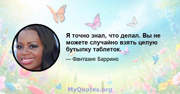 Я точно знал, что делал. Вы не можете случайно взять целую бутылку таблеток.