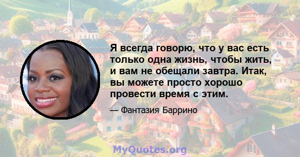 Я всегда говорю, что у вас есть только одна жизнь, чтобы жить, и вам не обещали завтра. Итак, вы можете просто хорошо провести время с этим.