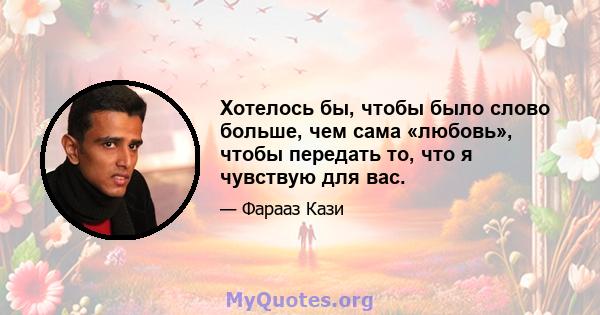 Хотелось бы, чтобы было слово больше, чем сама «любовь», чтобы передать то, что я чувствую для вас.