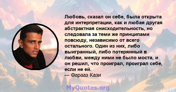 Любовь, сказал он себе, была открыта для интерпретации, как и любая другая абстрактная снисходительность, но следовала за теми же принципами повсюду, независимо от всего остального. Один из них, либо выигранный, либо