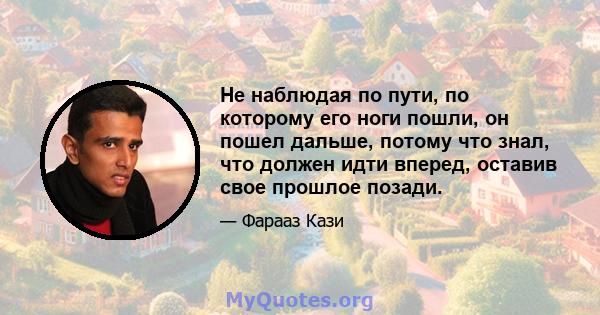 Не наблюдая по пути, по которому его ноги пошли, он пошел дальше, потому что знал, что должен идти вперед, оставив свое прошлое позади.