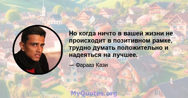 Но когда ничто в вашей жизни не происходит в позитивном рамке, трудно думать положительно и надеяться на лучшее.