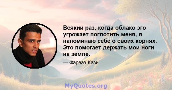 Всякий раз, когда облако эго угрожает поглотить меня, я напоминаю себе о своих корнях. Это помогает держать мои ноги на земле.