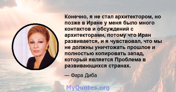 Конечно, я не стал архитектором, но позже в Иране у меня было много контактов и обсуждений с архитекторами, потому что Иран развивается, и я чувствовал, что мы не должны уничтожать прошлое и полностью копировать запад,