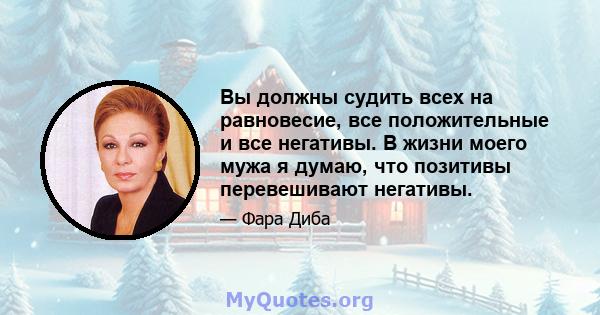 Вы должны судить всех на равновесие, все положительные и все негативы. В жизни моего мужа я думаю, что позитивы перевешивают негативы.