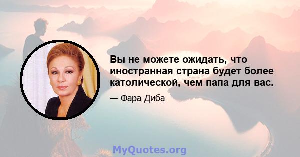 Вы не можете ожидать, что иностранная страна будет более католической, чем папа для вас.