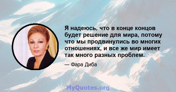 Я надеюсь, что в конце концов будет решение для мира, потому что мы продвинулись во многих отношениях, и все же мир имеет так много разных проблем.