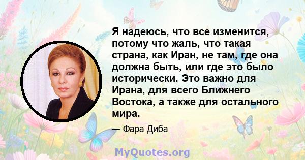 Я надеюсь, что все изменится, потому что жаль, что такая страна, как Иран, не там, где она должна быть, или где это было исторически. Это важно для Ирана, для всего Ближнего Востока, а также для остального мира.