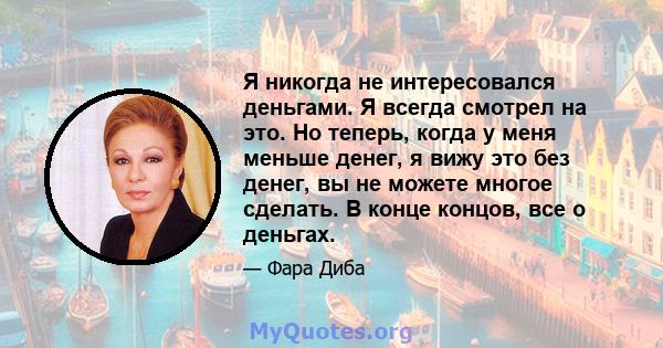 Я никогда не интересовался деньгами. Я всегда смотрел на это. Но теперь, когда у меня меньше денег, я вижу это без денег, вы не можете многое сделать. В конце концов, все о деньгах.