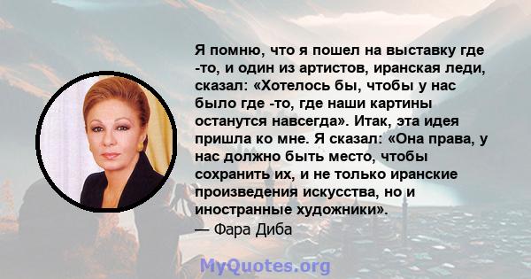 Я помню, что я пошел на выставку где -то, и один из артистов, иранская леди, сказал: «Хотелось бы, чтобы у нас было где -то, где наши картины останутся навсегда». Итак, эта идея пришла ко мне. Я сказал: «Она права, у