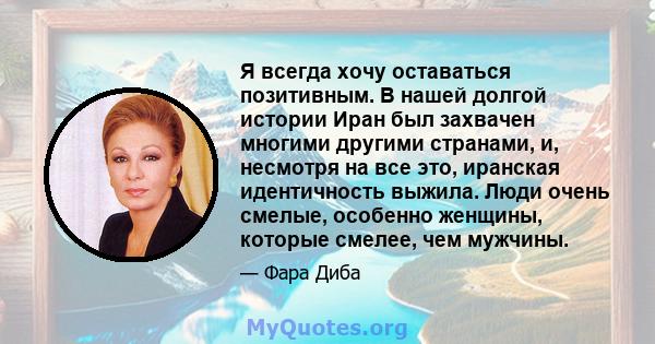 Я всегда хочу оставаться позитивным. В нашей долгой истории Иран был захвачен многими другими странами, и, несмотря на все это, иранская идентичность выжила. Люди очень смелые, особенно женщины, которые смелее, чем