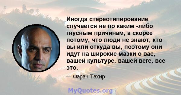 Иногда стереотипирование случается не по каким -либо гнусным причинам, а скорее потому, что люди не знают, кто вы или откуда вы, поэтому они идут на широкие мазки о вас, вашей культуре, вашей веге, все это.