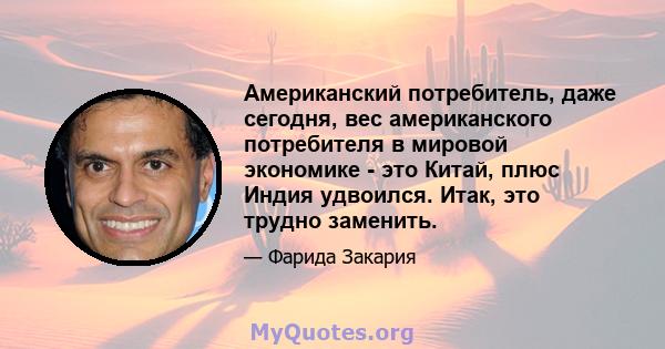 Американский потребитель, даже сегодня, вес американского потребителя в мировой экономике - это Китай, плюс Индия удвоился. Итак, это трудно заменить.