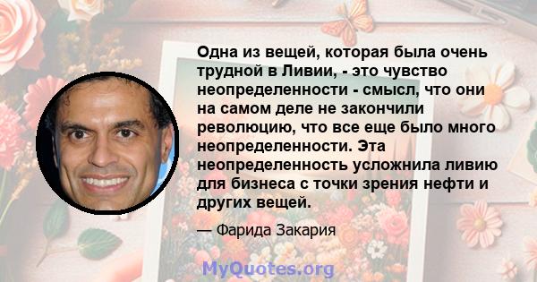 Одна из вещей, которая была очень трудной в Ливии, - это чувство неопределенности - смысл, что они на самом деле не закончили революцию, что все еще было много неопределенности. Эта неопределенность усложнила ливию для