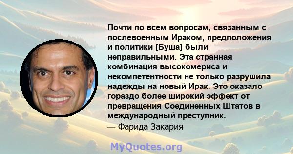 Почти по всем вопросам, связанным с послевоенным Ираком, предположения и политики [Буша] были неправильными. Эта странная комбинация высокомериса и некомпетентности не только разрушила надежды на новый Ирак. Это оказало 