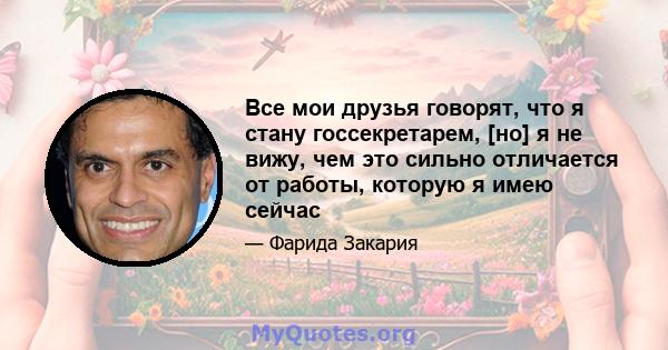 Все мои друзья говорят, что я стану госсекретарем, [но] я не вижу, чем это сильно отличается от работы, которую я имею сейчас