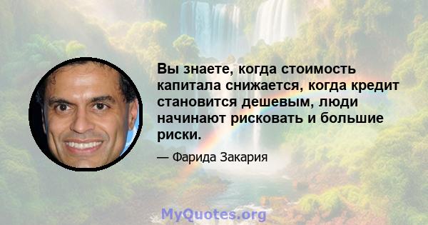 Вы знаете, когда стоимость капитала снижается, когда кредит становится дешевым, люди начинают рисковать и большие риски.