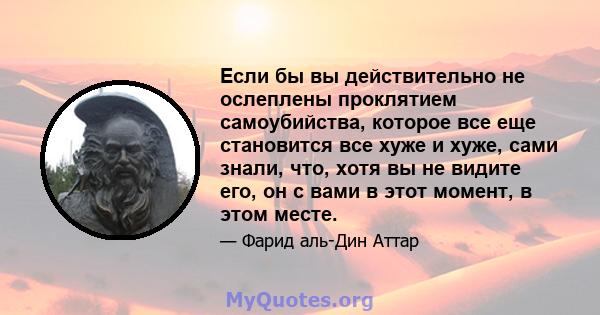 Если бы вы действительно не ослеплены проклятием самоубийства, которое все еще становится все хуже и хуже, сами знали, что, хотя вы не видите его, он с вами в этот момент, в этом месте.