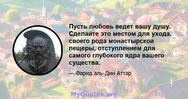 Пусть любовь ведет вашу душу. Сделайте это местом для ухода, своего рода монастырской пещеры, отступлением для самого глубокого ядра вашего существа.