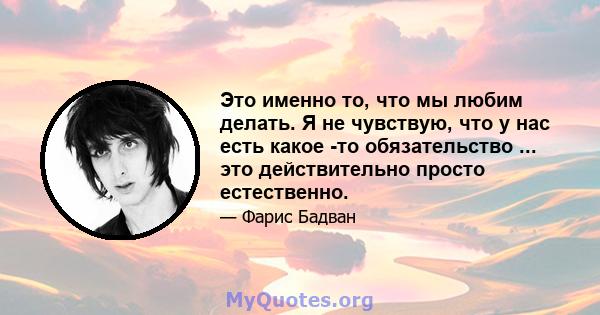 Это именно то, что мы любим делать. Я не чувствую, что у нас есть какое -то обязательство ... это действительно просто естественно.