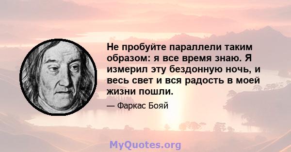 Не пробуйте параллели таким образом: я все время знаю. Я измерил эту бездонную ночь, и весь свет и вся радость в моей жизни пошли.