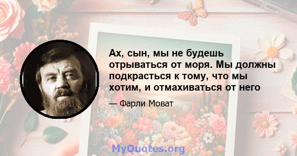 Ах, сын, мы не будешь отрываться от моря. Мы должны подкрасться к тому, что мы хотим, и отмахиваться от него