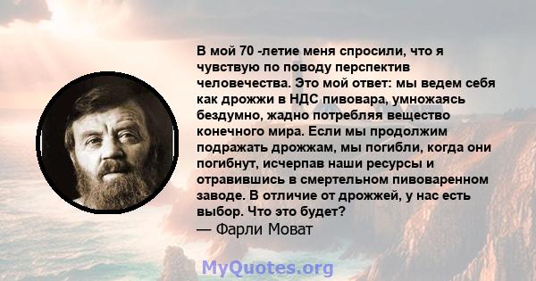 В мой 70 -летие меня спросили, что я чувствую по поводу перспектив человечества. Это мой ответ: мы ведем себя как дрожжи в НДС пивовара, умножаясь бездумно, жадно потребляя вещество конечного мира. Если мы продолжим