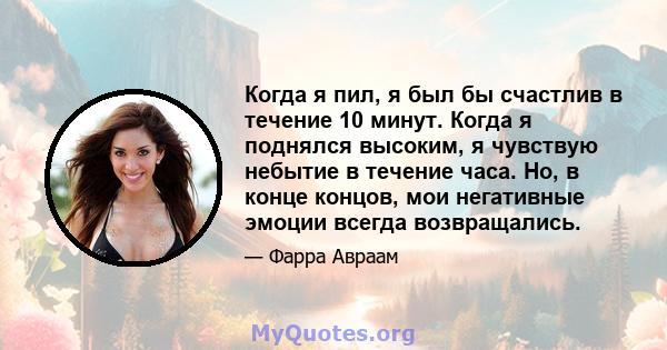 Когда я пил, я был бы счастлив в течение 10 минут. Когда я поднялся высоким, я чувствую небытие в течение часа. Но, в конце концов, мои негативные эмоции всегда возвращались.