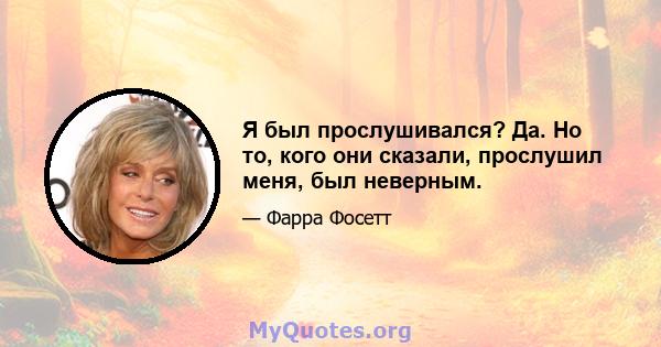 Я был прослушивался? Да. Но то, кого они сказали, прослушил меня, был неверным.