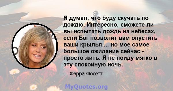 Я думал, что буду скучать по дождю. Интересно, сможете ли вы испытать дождь на небесах, если Бог позволит вам опустить ваши крылья ... но мое самое большое ожидание сейчас - просто жить. Я не пойду мягко в эту спокойную 