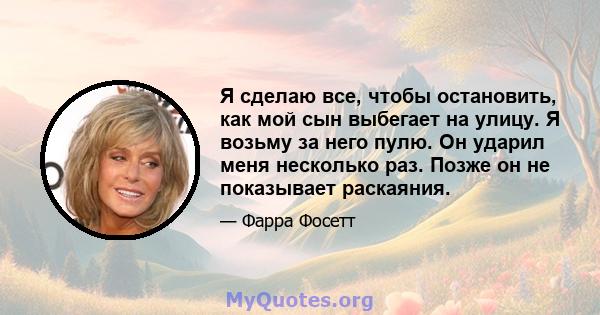 Я сделаю все, чтобы остановить, как мой сын выбегает на улицу. Я возьму за него пулю. Он ударил меня несколько раз. Позже он не показывает раскаяния.