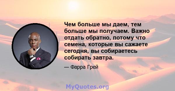 Чем больше мы даем, тем больше мы получаем. Важно отдать обратно, потому что семена, которые вы сажаете сегодня, вы собираетесь собирать завтра.