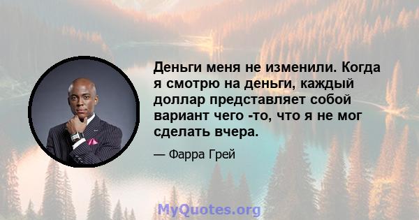 Деньги меня не изменили. Когда я смотрю на деньги, каждый доллар представляет собой вариант чего -то, что я не мог сделать вчера.