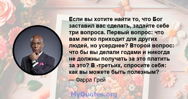 Если вы хотите найти то, что Бог заставил вас сделать, задайте себе три вопроса. Первый вопрос: что вам легко приходит для других людей, но усерднее? Второй вопрос: что бы вы делали годами и никогда не должны получать