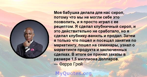 Моя бабушка делала для нас сироп, потому что мы не могли себе это позволить, и я просто играл с ее рецептом. Я сделал клубничный сироп, и это действительно не сработало, но я сделал клубнику-ваниль и продал. Затем я