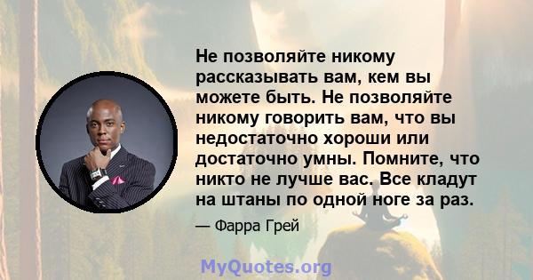 Не позволяйте никому рассказывать вам, кем вы можете быть. Не позволяйте никому говорить вам, что вы недостаточно хороши или достаточно умны. Помните, что никто не лучше вас. Все кладут на штаны по одной ноге за раз.