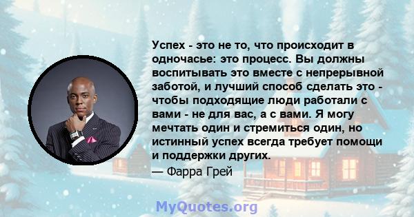 Успех - это не то, что происходит в одночасье: это процесс. Вы должны воспитывать это вместе с непрерывной заботой, и лучший способ сделать это - чтобы подходящие люди работали с вами - не для вас, а с вами. Я могу