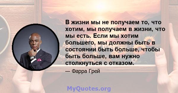 В жизни мы не получаем то, что хотим, мы получаем в жизни, что мы есть. Если мы хотим большего, мы должны быть в состоянии быть больше, чтобы быть больше, вам нужно столкнуться с отказом.