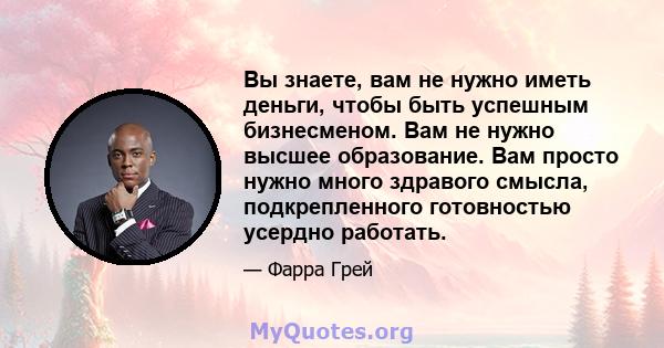 Вы знаете, вам не нужно иметь деньги, чтобы быть успешным бизнесменом. Вам не нужно высшее образование. Вам просто нужно много здравого смысла, подкрепленного готовностью усердно работать.