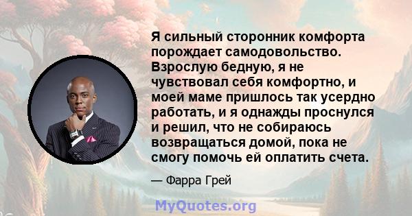 Я сильный сторонник комфорта порождает самодовольство. Взрослую бедную, я не чувствовал себя комфортно, и моей маме пришлось так усердно работать, и я однажды проснулся и решил, что не собираюсь возвращаться домой, пока 