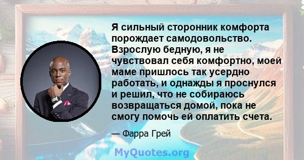 Я сильный сторонник комфорта порождает самодовольство. Взрослую бедную, я не чувствовал себя комфортно, моей маме пришлось так усердно работать, и однажды я проснулся и решил, что не собираюсь возвращаться домой, пока