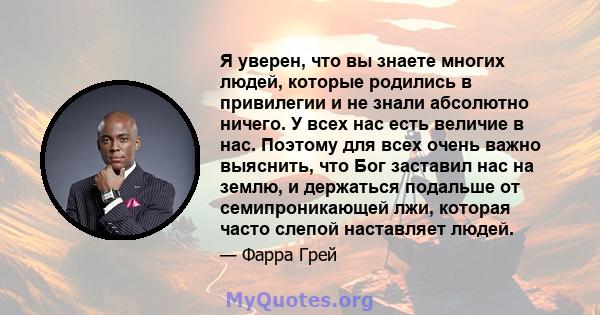 Я уверен, что вы знаете многих людей, которые родились в привилегии и не знали абсолютно ничего. У всех нас есть величие в нас. Поэтому для всех очень важно выяснить, что Бог заставил нас на землю, и держаться подальше