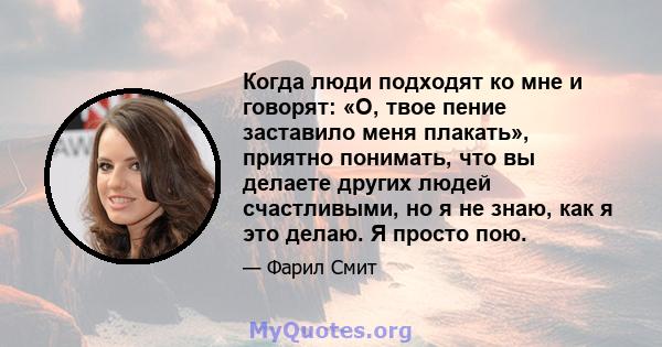 Когда люди подходят ко мне и говорят: «О, твое пение заставило меня плакать», приятно понимать, что вы делаете других людей счастливыми, но я не знаю, как я это делаю. Я просто пою.