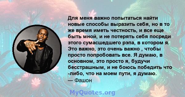 Для меня важно попытаться найти новые способы выразить себя, но в то же время иметь честность, и все еще быть мной, и не потерять себя посреди этого сумасшедшего рэпа, в котором я. Это важно, это очень важно , чтобы