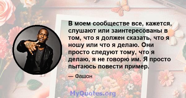 В моем сообществе все, кажется, слушают или заинтересованы в том, что я должен сказать, что я ношу или что я делаю. Они просто следуют тому, что я делаю, я не говорю им. Я просто пытаюсь повести пример.