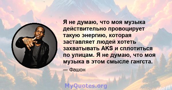 Я не думаю, что моя музыка действительно провоцирует такую ​​энергию, которая заставляет людей хотеть захватывать AKS и сплотиться по улицам. Я не думаю, что моя музыка в этом смысле гангста.