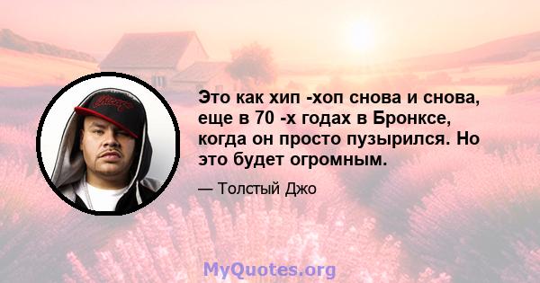 Это как хип -хоп снова и снова, еще в 70 -х годах в Бронксе, когда он просто пузырился. Но это будет огромным.