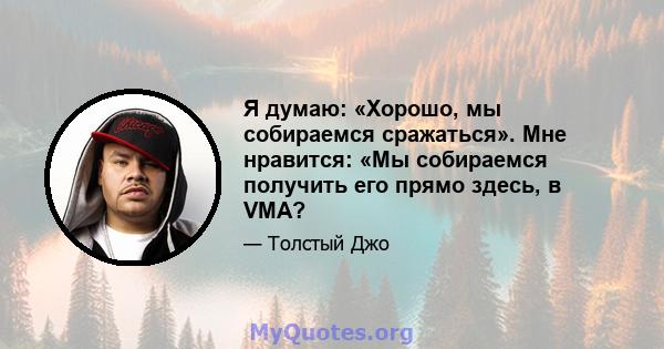 Я думаю: «Хорошо, мы собираемся сражаться». Мне нравится: «Мы собираемся получить его прямо здесь, в VMA?