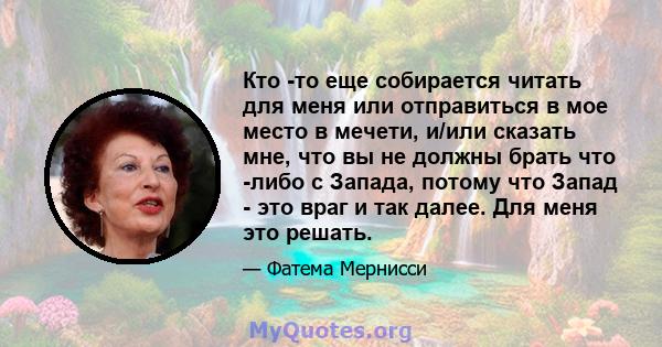 Кто -то еще собирается читать для меня или отправиться в мое место в мечети, и/или сказать мне, что вы не должны брать что -либо с Запада, потому что Запад - это враг и так далее. Для меня это решать.