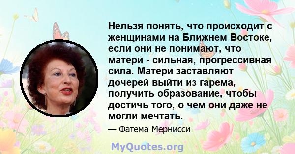 Нельзя понять, что происходит с женщинами на Ближнем Востоке, если они не понимают, что матери - сильная, прогрессивная сила. Матери заставляют дочерей выйти из гарема, получить образование, чтобы достичь того, о чем